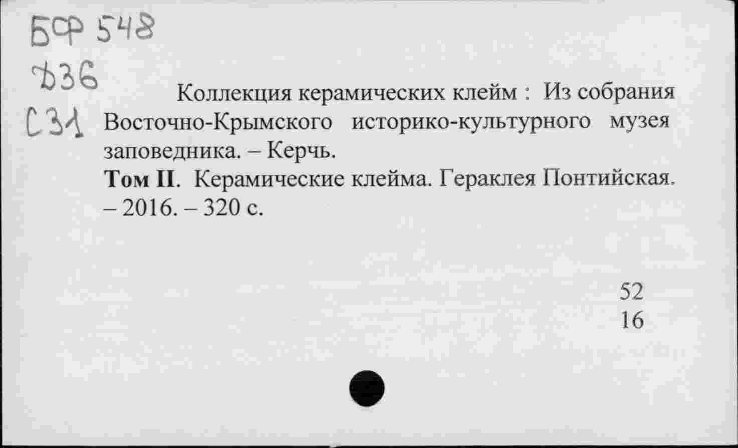 ﻿ßcp 5‘Чб
Коллекция керамических клейм : Из собрания Q ' .'А Восточно-Крымского историко-культурного музея заповедника. - Керчь.
Том II. Керамические клейма. Гераклея Понтийская. -2016.-320 с.
52
16